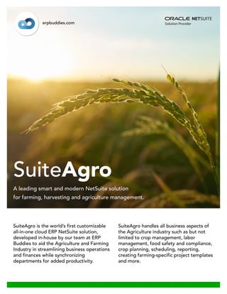 SuiteAgro is the world’s first customizable
all-in-one cloud ERP NetSuite solution,
developed in-house by our team at ERP
Buddies to aid the Agriculture and Farming
Industry in streamlining business operations
and finances while synchronizing
departments for added productivity.
SuiteAgro handles all business aspects of
the Agriculture industry such as but not
limited to crop management, labor
management, food safety and compliance,
crop planning, scheduling, reporting,
creating farming-specific project templates
and more.
SuiteAgro
erpbuddies.com
A leading smart and modern NetSuite solution
for farming, harvesting and agriculture management.
 