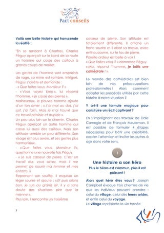3
Voilà une belle histoire qui transcende
la réalité :
"En se rendant à Chartres, Charles
Péguy aperçoit sur le bord de la route
un homme qui casse des cailloux à
grands coups de maillet.
Les gestes de l’homme sont empreints
de rage, sa mine est sombre. Intrigué,
Péguy s’arrête et demande :
- « Que faites vous, Monsieur ? »
- « Vous voyez bien », lui répond
l’homme, « je casse des pierres ».
Malheureux, le pauvre homme ajoute
d’un ton amer : « J’ai mal au dos, j’ai
soif, j’ai faim. Mais je n’ai trouvé que
ce travail pénible et stupide ».
Un peu plus loin sur le chemin, Charles
Péguy aperçoit un autre homme qui
casse lui aussi des cailloux. Mais son
attitude semble un peu différente. Son
visage est plus serein, et ses gestes plus
harmonieux.
- « Que faites vous, Monsieur ?»,
questionne une nouvelle fois Péguy.
- « Je suis casseur de pierre. C’est un
travail dur, vous savez, mais il me
permet de nourrir ma femme et mes
enfants. »
Reprenant son souffle, il esquisse un
léger sourire et ajoute : « Et puis allons
bon, je suis au grand air, il y a sans
doute des situations pire que la
mienne ».
Plus loin, il rencontre un troisième
casseur de pierre. Son attitude est
totalement différente. Il affiche un
franc sourire et il abat sa masse, avec
enthousiasme, sur le tas de pierre.
Pareille ardeur est belle à voir !
« Que faites-vous ? » demande Péguy
« Moi, répond l’homme, je bâtis une
cathédrale ! ».
Le monde des cathédrales est bien
loin de nos préoccupations
professionnelles ! Alors comment
adapter les procédés utilisés par cette
histoire à notre situation ?
Y a-t-il une formule magique pour
construire un récit captivant ?
En s’imprégnant des travaux de Dale
Carnegie et de François Meuleman, il
est possible de formuler 4 étapes
nécessaires pour bâtir une crédibilité,
capter l’attention et inciter les autres à
agir dans votre sens.
Une histoire a son héro
Plus le héros est commun, plus il est
puissant !
Alors quel héro êtes vous ? Joseph
Campbell évoque trois chemins de vie
que les individus peuvent prendre :
celui du village, celui des terres arides,
et enfin celui du voyage.
Le village représente la vie tracée
 