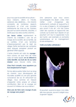 4
pour nous par la société et la culture :
nous naissons, allons à l’école,
obtenons des diplômes,… Ce chemin
comporte de nombreux aspects
sécurisants et c’est une manière
satisfaisante de vivre sa vie. Certains
peuvent se sentir enfermés, étouffés ; il
existe pour eux deux autres chemins.
Les terres arides représentent le
chemin du « rebelle » ; une vie en
marge de la société, de sa famille, de
sa carrière. C’est une tentative
d’épanouissement par le rejet du
village Cette recherche de contextes
dans lesquels prospérer produit en
général l’effet opposé.
L’autre chemin est celui du voyage ;
nous suivons ce que nous dit notre
cœur et notre appel, en se référant à
notre identité, nos buts de vie ou notre
mission pour trouver notre voie.
Chez Pact conseils, nous appelons ça
tout simplement le Projet !
Par les découvertes faites tout au long
du chemin, nous développons de
nouvelles qualités et une plus grande
conscience de soi. En retournant au
village, nous sommes en mesure
d’apporter notre propre et unique
contribution. Bien sûr le voyage est
souvent à l’intérieur de nous-même !
Alors pas de héro sans voyage et pas
de voyage sans projet !
Une personne que nous avons
accompagné me disait : « Moi, mon
métier c’est d’organiser des
évènements culturels et aujourd’hui il
n’y a plus d’argent ». En échangeant
plus avant il me dit : « En fait j’aime
créer des ruptures et rapprocher des
cultures qu’à priori tout sépare et qui
pourtant ont tout à apprendre l’une
de l’autre : par exemple un orchestre
symphonique et le management
d’une entreprise ».
Voilà une belle cathédrale !
Et pourtant, quand la raison s’en mêle,
elle nous pousse, souvent malgré nous,
à ignorer l’appel.
 