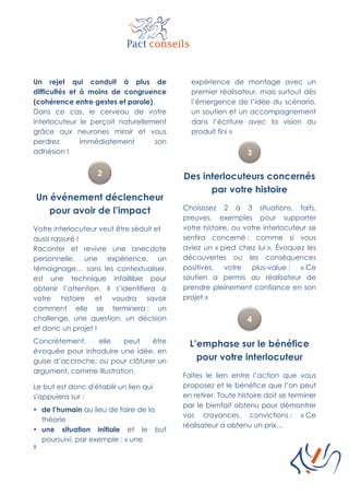 5
Un rejet qui conduit à plus de
difficultés et à moins de congruence
(cohérence entre gestes et parole).
Dans ce cas, le cerveau de votre
interlocuteur le perçoit naturellement
grâce aux neurones miroir et vous
perdrez immédiatement son
adhésion !
Un événement déclencheur
pour avoir de l’impact
Votre interlocuteur veut être séduit et
aussi rassuré !
Raconter et revivre une anecdote
personnelle, une expérience, un
témoignage… sans les contextualiser,
est une technique infaillible pour
obtenir l’attention. Il s’identifiera à
votre histoire et voudra savoir
comment elle se terminera : un
challenge, une question, un décision
et donc un projet !
Concrètement, elle peut être
évoquée pour introduire une idée, en
guise d’accroche, ou pour clôturer un
argument, comme illustration.
Le but est donc d'établir un lien qui
s'appuiera sur :
• de l’humain au lieu de faire de la
théorie
• une situation initiale et le but
poursuivi, par exemple : « une
expérience de montage avec un
premier réalisateur, mais surtout dès
l’émergence de l’idée du scénario,
un soutien et un accompagnement
dans l’écriture avec la vision du
produit fini »
Des interlocuteurs concernés
par votre histoire
Choisissez 2 à 3 situations, faits,
preuves, exemples pour supporter
votre histoire, ou votre interlocuteur se
sentira concerné : comme si vous
aviez un « pied chez lui ». Évoquez les
découvertes ou les conséquences
positives, votre plus-value : « Ce
soutien a permis au réalisateur de
prendre pleinement confiance en son
projet »
L’emphase sur le bénéfice
pour votre interlocuteur
Faites le lien entre l’action que vous
proposez et le bénéfice que l’on peut
en retirer. Toute histoire doit se terminer
par le bienfait obtenu pour démontrer
vos croyances, convictions : « Ce
réalisateur a obtenu un prix…
 