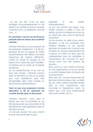 6
…Et j’en suis fier ! C’est ce type
privilégié d’accompagnement et de
relation de confiance que je voudrais
construire avec un réalisateur comme
vous… ».
En conclusion, voici le cas de Lili qui se
présente dans le réseau de la manière
suivante :
« Bonjour Monsieur, je vous propose de
me présenter rapidement. J’ai 48 ans,
pendant 20 ans j’ai exercé le métier
d’administrateur de théâtre, j’ai mené
beaucoup de missions différentes.
J’aime le travail en équipe et j’ai
besoin d’un cadre clair pour travailler ;
à l’intérieur de ce cadre, je m’adapte
facilement.
Je suis perfectionniste et je vais au
bout des choses. J’aimerais évoluer
dans le domaine du luxe et je pense
que mon expérience peut être
transposable dans votre société sur
des fonctions administratives ».
Voici ce que nous proposons comme
alternative à Lili en reprenant les
conseils donnés dans ce document :
« Bonjour Monsieur, merci pour le
temps que vous m’accordez, je suis
très heureuse de vous rencontrer et de
bénéficier de votre expérience dans le
domaine du luxe.
J’ai 20 ans devant moi pour enrichir
encore mes savoir-faire et pour
participer à des projets
enthousiasmants.
Je suis une femme de projet, mon
métier consiste à veiller à tous les
détails, qui font la différence et qui ne
se voient pas, pour que le spectacle
soit parfait.
Je me souviens, la veille d’une avant-
première, 3 de nos employés sont
tombés malades ce qui pouvait
perturber la qualité de l’accueil sans
remettre en cause le déroulement de
la pièce. Le matin j’ai réuni tous les
collaborateurs pour les sensibiliser à
l’importance de l’accueil et pour
trouver avec eux des options de
solutions.
Nous avons pu nous mettre d’accord
sur une organisation, et tout le monde
se sentait impliqué dans la réussite de
cet événement.
Alors bien sûr, comme beaucoup de
femmes j’aime les bijoux mais, au delà
de ça, cette petite anecdote illustre
bien je crois l’importance que
j’accorde à l’expérience client. Je
pense que c’est aussi fondamental
dans votre métier, non ? »
 