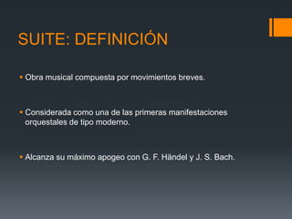 SUITE: DEFINICIÓN
Obra musical compuesta por movimientos breves.
Considerada como una de las primeras manifestaciones
orquestales de tipo moderno.
Alcanza su máximo apogeo con G. F. Händel y J. S. Bach.