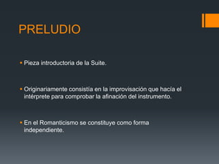 PRELUDIO
Pieza introductoria de la Suite.
Originariamente consistía en la improvisación que hacía el
intérprete para comprobar la afinación del instrumento.
En el Romanticismo se constituye como forma
independiente.