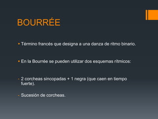 BOURRÉE
Término francés que designa a una danza de ritmo binario.
En la Bourrée se pueden utilizar dos esquemas rítmicos:
- 2 corcheas sincopadas + 1 negra (que caen en tiempo
fuerte).
- Sucesión de corcheas.