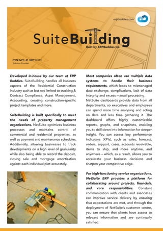 Developed in-house by our team at ERP
Buddies. SuiteBuilding handles all business
aspects of the Residential Construction
industry such as but not limited to tracking &
Contract Compliance, Asset Management,
Accounting, creating construction-specific
project templates and more.
SuiteBuilding is built speciﬁcally to meet
the needs of property management
organizations. NetSuite optimizes business
processes and maintains control of
commercial and residential properties, as
well as payment and maintenance schedules.
Additionally, allowing businesses to track
developments on a high level of granularity
while also being able to record the deposit,
closing sale and mortgage amortization
against each individual plot accurately.
Most companies often use multiple data
systems to handle their business
requirements, which leads to mismanaged
data exchange, complications, lack of data
integrity and excess manual processing.
NetSuite dashboards provide data from all
departments, so executives and employees
can spend more time analysing and acting
on data and less time gathering it. The
dashboard offers highly customizable
reports, graphs, and snapshots, enabling
you to drill down into information for deeper
insight. You can access key performance
indicators (KPIs), such as sales, forecast,
orders, support, cases, accounts receivable,
items to ship, and more anytime, and
anywhere – which, as a result, allows you to
accelerate your business decisions and
sharpen your competitive edge.
For high-functioning service organizations,
NetSuite ERP provides a platform for
collaborating around projects, ﬁnancials,
and core responsibilities. Constant
communication with clients and associates
can improve service delivery by ensuring
that expectations are met, and through the
deployment of NetSuite’s customer centre,
you can ensure that clients have access to
relevant information and are continually
satisfied.
erpbuddies.com
Built by ERPBuddies Inc.
 