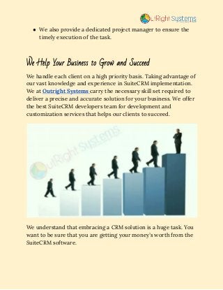 ● We also provide a dedicated project manager to ensure the 
timely execution of the task. 
 
We Help Your Business to Grow and Succeed  
We handle each client on a high priority basis. Taking advantage of 
our vast knowledge and experience in SuiteCRM implementation. 
We at​ ​Outright Systems​ ​carry the necessary skill set required to 
deliver a precise and accurate solution for your business. We offer 
the best SuiteCRM developers team for development and 
customization services that helps our clients to succeed. 
 
We understand that embracing a CRM solution is a huge task. You 
want to be sure that you are getting your money’s worth from the 
SuiteCRM software.  
 