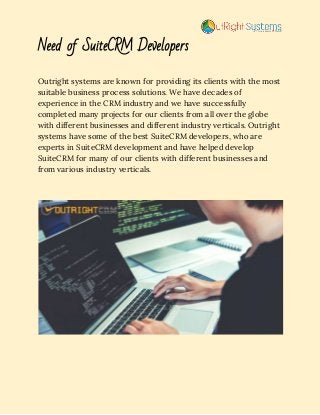 Need of SuiteCRM Developers 
Outright systems are known for providing its clients with the most 
suitable business process solutions. We have decades of 
experience in the CRM industry and we have successfully 
completed many projects for our clients from all over the globe 
with different businesses and different industry verticals. Outright 
systems have some of the best SuiteCRM developers, who are 
experts in SuiteCRM development and have helped develop 
SuiteCRM for many of our clients with different businesses and 
from various industry verticals. 
 
 
 