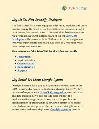  
Why Do You Need SuiteCRM Developers? 
A default SuiteCRM comes equipped with many modules and users 
can start using them out of the box. Still, some businesses might 
require certain customization to best suit their business process 
requirements. Outright systems team of expert​ ​SuiteCRM 
developers​ will customize SuiteCRM to be in perfect alignment 
with your business processes and will precisely represent your 
brand image and ambition. 
Here are some of the SuiteCRM Services that we provide: 
● Integration 
● Implementation 
● Customization 
● Data Migration 
● Support 
 
Why Should You Choose Outright Systems 
Outright Systems have gained huge fame and reputation in the 
CRM industry, due to our dedication and competence. We have 
decades of experience in​ ​SuiteCRM integration​, customization 
and data migration. We also provide support post the 
implementation stage in order to ensure that you face no 
inconvenience in utilizing the SuiteCRM platform to its fullest 
potential and we also provide the necessary training to users to 
ensure quick and easy adaptation.​ ​Outright Systems​ provide 
 