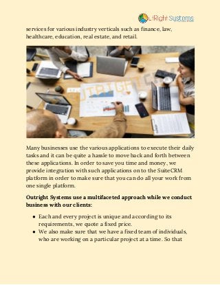 services for various industry verticals such as finance, law, 
healthcare, education, real estate, and retail. 
 
Many businesses use the various applications to execute their daily 
tasks and it can be quite a hassle to move back and forth between 
these applications. In order to save you time and money, we 
provide integration with such applications on to the​ SuiteCRM 
platform in order to make sure that you can do all your work from 
one single platform. 
Outright Systems use a multifaceted approach while we conduct 
business with our clients:  
● Each and every project is unique and according to its 
requirements, we quote a fixed price. 
● We also make sure that we have a fixed team of individuals, 
who are working on a particular project at a time. So that 
 