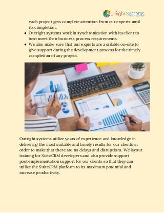 each project gets complete attention from our experts until 
its completion. 
● Outright systems work in synchronization with its client to 
best meet their business process requirements. 
● We also make sure that our experts are available on-site to 
give support during the development process for the timely 
completion of any project. 
 
Outright systems utilize years of experience and knowledge in 
delivering the most suitable and timely results for our clients in 
order to make that there are no delays and disruptions. We layout 
training for SuiteCRM developers and also provide support 
post-implementation support for our clients so that they can 
utilize the SuiteCRM platform to its maximum potential and 
increase productivity. 
 
 