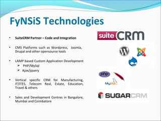FyNSiS Technologies
• SuiteCRM Partner – Code and Integration
• CMS Platforms such as Wordpress, Joomla,
Drupal and other opensource tools
• LAMP based Custom Application Development
 PHP/MySql
 Ajax/jquery
• Vertical specific CRM for Manufacturing,
IT/ITES, Telecom Real, Estate, Education,
Travel & others
• Sales and Development Centres in Bangalore,
Mumbai and Coimbatore
 