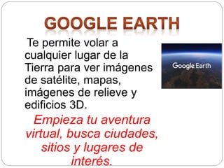 Te permite volar a
cualquier lugar de la
Tierra para ver imágenes
de satélite, mapas,
imágenes de relieve y
edificios 3D.
Empieza tu aventura
virtual, busca ciudades,
sitios y lugares de
interés.
 
