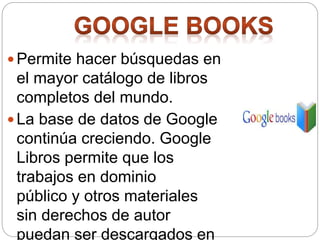 Permite hacer búsquedas en
el mayor catálogo de libros
completos del mundo.
 La base de datos de Google
continúa creciendo. Google
Libros permite que los
trabajos en dominio
público y otros materiales
sin derechos de autor
puedan ser descargados en
 