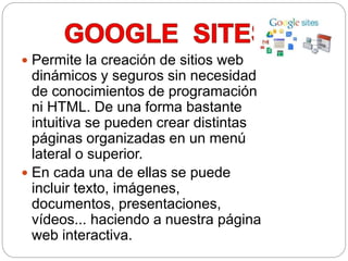  Permite la creación de sitios web
dinámicos y seguros sin necesidad
de conocimientos de programación
ni HTML. De una forma bastante
intuitiva se pueden crear distintas
páginas organizadas en un menú
lateral o superior.
 En cada una de ellas se puede
incluir texto, imágenes,
documentos, presentaciones,
vídeos... haciendo a nuestra página
web interactiva.
 