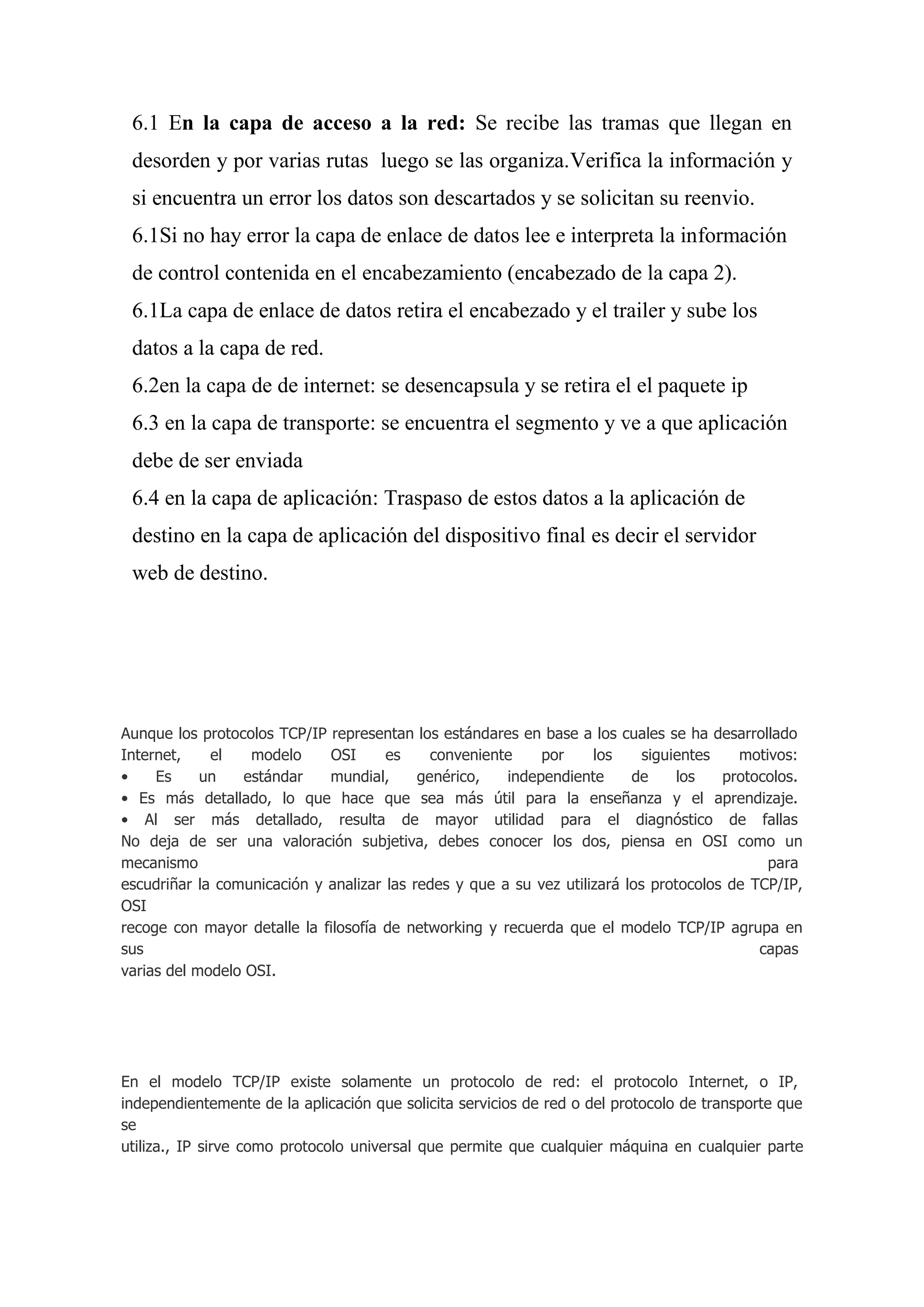 6.1 En la capa de acceso a la red: Se recibe las tramas que llegan en
 desorden y por varias rutas luego se las organiza.Verifica la información y
 si encuentra un error los datos son descartados y se solicitan su reenvio.
 6.1Si no hay error la capa de enlace de datos lee e interpreta la información
 de control contenida en el encabezamiento (encabezado de la capa 2).
 6.1La capa de enlace de datos retira el encabezado y el trailer y sube los
 datos a la capa de red.
 6.2en la capa de de internet: se desencapsula y se retira el el paquete ip
 6.3 en la capa de transporte: se encuentra el segmento y ve a que aplicación
 debe de ser enviada
 6.4 en la capa de aplicación: Traspaso de estos datos a la aplicación de
 destino en la capa de aplicación del dispositivo final es decir el servidor
 web de destino.




Aunque los protocolos TCP/IP representan los estándares en base a los cuales se ha desarrollado
Internet,    el   modelo     OSI      es     conveniente    por     los     siguientes   motivos:
•    Es     un   estándar    mundial,      genérico,   independiente      de     los   protocolos.
• Es más detallado, lo que hace que sea más útil para la enseñanza y el aprendizaje.
• Al ser más detallado, resulta de mayor utilidad para el diagnóstico de fallas
No deja de ser una valoración subjetiva, debes conocer los dos, piensa en OSI como un
mecanismo                                                                                    para
escudriñar la comunicación y analizar las redes y que a su vez utilizará los protocolos de TCP/IP,
OSI
recoge con mayor detalle la filosofía de networking y recuerda que el modelo TCP/IP agrupa en
sus                                                                                         capas
varias del modelo OSI.




En el modelo TCP/IP existe solamente un protocolo de red: el protocolo Internet, o IP,
independientemente de la aplicación que solicita servicios de red o del protocolo de transporte que
se
utiliza., IP sirve como protocolo universal que permite que cualquier máquina en cualquier parte
 