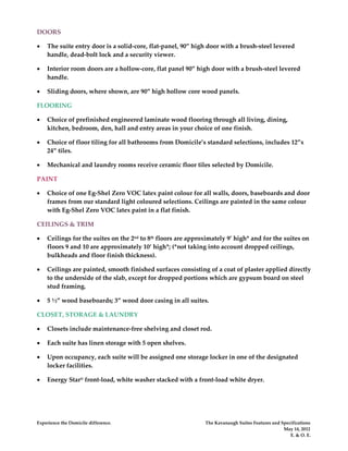 DOORS

•   The suite entry door is a solid-core, flat-panel, 90” high door with a brush-steel levered
    handle, dead-bolt lock and a security viewer.

•   Interior room doors are a hollow-core, flat panel 90” high door with a brush-steel levered
    handle.

•   Sliding doors, where shown, are 90” high hollow core wood panels.

FLOORING

•   Choice of prefinished engineered laminate wood flooring through all living, dining,
    kitchen, bedroom, den, hall and entry areas in your choice of one finish.

•   Choice of floor tiling for all bathrooms from Domicile’s standard selections, includes 12”x
    24” tiles.

•   Mechanical and laundry rooms receive ceramic floor tiles selected by Domicile.

PAINT

•   Choice of one Eg-Shel Zero VOC latex paint colour for all walls, doors, baseboards and door
    frames from our standard light coloured selections. Ceilings are painted in the same colour
    with Eg-Shel Zero VOC latex paint in a flat finish.

CEILINGS & TRIM

•   Ceilings for the suites on the 2nd to 8th floors are approximately 9’ high* and for the suites on
    floors 9 and 10 are approximately 10’ high*; (*not taking into account dropped ceilings,
    bulkheads and floor finish thickness).

•   Ceilings are painted, smooth finished surfaces consisting of a coat of plaster applied directly
    to the underside of the slab, except for dropped portions which are gypsum board on steel
    stud framing.

•   5 ½” wood baseboards; 3” wood door casing in all suites.

CLOSET, STORAGE & LAUNDRY

•   Closets include maintenance-free shelving and closet rod.

•   Each suite has linen storage with 5 open shelves.

•   Upon occupancy, each suite will be assigned one storage locker in one of the designated
    locker facilities.

•   Energy Star® front-load, white washer stacked with a front-load white dryer.




Experience the Domicile difference.                           The Kavanaugh Suites Features and Specifications
                                                                                                 May 14, 2012
                                                                                                    E. & O. E.
 