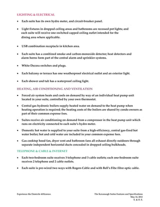 LIGHTING & ELECTRICAL

•   Each suite has its own hydro meter, and circuit-breaker panel.

•   Light fixtures in dropped ceiling areas and bathrooms are recessed pot lights; and
    each suite will receive one switched capped ceiling outlet intended for the
    dining area where applicable.


•   USB combination receptacle in kitchen area.

•   Each suite has a combined smoke and carbon-monoxide detector; heat detectors and
    alarm horns form part of the central alarm and sprinkler systems.

•   White Decora switches and plugs.

•   Each balcony or terrace has one weatherproof electrical outlet and an exterior light.

•   Each shower and tub has a waterproof ceiling light.

HEATING, AIR CONDITIONING AND VENTILATION

•   Forced air system heats and cools on demand by way of an individual heat pump unit
    located in your suite, controlled by your own thermostat.

•   Central gas hydronic boilers supply heated water on demand to the heat pump when
    heating operation is required; the heating costs of the boilers are shared by condo owners as
    part of their common expense fees.

•   Suites receive air conditioning on demand from a compressor in the heat pump unit which
    runs on electricity connected to each suite’s hydro meter.

•   Domestic hot water is supplied to your suite from a high-efficiency, central gas-fired hot
    water boiler; hot and cold water are included in your common expense fees.

•   Gas cooktop hood fan, dryer vent and bathroom fans all exhaust directly outdoors through
    separate independent horizontal ducts concealed in dropped ceiling bulkheads.

TELEPHONE & CABLE & INTERNET

•   Each two-bedroom suite receives 3 telephone and 3 cable outlets; each one-bedroom suite
    receives 2 telephone and 2 cable outlets.

•   Each suite is pre-wired two ways with Rogers Cable and with Bell’s Fibe fibre optic cable.




Experience the Domicile difference.                         The Kavanaugh Suites Features and Specifications
                                                                                               May 14, 2012
                                                                                                  E. & O. E.
 