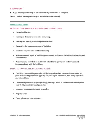 GAS OPTIONS

•   A gas line to your balcony or terrace for a BBQ is available as an option.

[Note: Gas line for the gas cooktop is included with each suite.]



MAINTENANCE FEES

MONTHLY CONDOMINIUM MAINTENANCE FEE INCLUDES:

    •    Hot and cold water.

    •    Heating on demand to your suite heat pump.

    •    Heating and cooling of building common areas.

    •    Gas and hydro for common areas of building

    •    Insurance for your suite and base building.

    •    Maintenance and repair of building/property and its features, including landscaping and
         snow removal.

    •    A reserve fund contribution that builds a fund for major repairs and replacement
         items associated with the building.

EXPECTED MONTHLY HOUSEHOLD EXPENSES:

    •    Electricity consumed in your suite – billed to you based on consumption recorded by
         your individual hydro meter: typically for your lights, appliances, heat pump operation
         and exhaust fans.

    •    Gas used in your suite by your gas range, or BBQ – billed to you based on consumption
         recorded by your individual gas meter.

    •    Insurance on your contents and up-grades.

    •    Property taxes.

    •    Cable, phone and internet costs.




Experience the Domicile difference.                          The Kavanaugh Suites Features and Specifications
                                                                                                May 14, 2012
                                                                                                   E. & O. E.
 