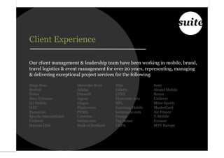 suite
Client Experience

Our client management & leadership team have been working in mobile, brand,
travel logistics & event management for over 20 years, representing, managing
& delivering exceptional project services for the following:

Hugo Boss              Mercedes Benz      Nike              Sony
Reebok                 Adidas             Gillette          Alcatel Mobile
Nokia                  Duracell           LYNX              Braun
Sony Ericsson          Jaguar             Electronic Arts   Unilever
LG Mobile              Diageo             NFL               Mitre Sports
HTC                    Plantronics        Samsung Mobile    MasterCard
Panasonic              PUMA               lastminute.com    Air France
Speedo International   Converse           Orange            T-Mobile
Unilever               betfair.com        Tag Heuer         Versace
Havana Club            Bank of Scotland   UEFA              MTV Europe
 