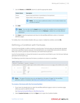 Working with Conditions 102
7. Use the Parens and AND/OR columns to add the appropriate values:
Column Name Description
Parens Append close parenthesis or parentheses to the expression.
And/Or Append AND or OR to the expression.
Note: You must add an additional condition or the Condition Builder does
not add this operator.
8. Click Add.
Note: You can also use the Insert button to insert the condition into an existing list of
expressions, or select the expression and click Remove to delete the currently selected
expression.
9. Click Save to save the expression and return to the workflow definition, action, or transition
definition pages.
To modify a line in the Condition Builder after you create it, modify the condition and click OK.
Defining a Condition with Formulas
Use the Formula Builder to define conditions using formulas. Formula values are dynamically calculated
at the time a workflow instance executes. Formula definitions can include field internal IDs to reference
fields, SQL functions, JavaScript and SuiteScript, and mathematical operators.
Use the Formula Builder to choose the function to use and the record field to use in the formula. NetSuite
generates the formula for you.
The following screenshot shows two formulas as conditions on actions in a workflow:
Note: The type of functions you can use depend on the type of trigger for the workflow
definition, action, or transition. See Rules and Guidelines for Using Formulas.
To create a formula with the Formula Builder:
1. If you have not already done so, open the workflow definition page or action or transition page
where you want to add the formula.
See Viewing Existing Workflows or Workflow Searches.
2. Select Custom Formula and click the Open icon to open the Condition Builder.
SuiteFlow User Guide
 