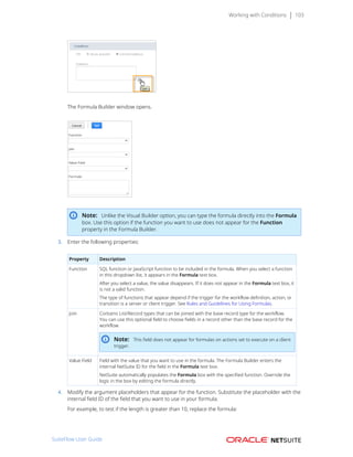Working with Conditions 103
The Formula Builder window opens.
Note: Unlike the Visual Builder option, you can type the formula directly into the Formula
box. Use this option if the function you want to use does not appear for the Function
property in the Formula Builder.
3. Enter the following properties:
Property Description
Function SQL function or JavaScript function to be included in the formula. When you select a function
in this dropdown list, it appears in the Formula text box.
After you select a value, the value disappears. If it does not appear in the Formula text box, it
is not a valid function.
The type of functions that appear depend if the trigger for the workflow definition, action, or
transition is a server or client trigger. See Rules and Guidelines for Using Formulas.
Join Contains List/Record types that can be joined with the base record type for the workflow.
You can use this optional field to choose fields in a record other than the base record for the
workflow.
Note: This field does not appear for formulas on actions set to execute on a client
trigger.
Value Field Field with the value that you want to use in the formula. The Formula Builder enters the
internal NetSuite ID for the field in the Formula text box.
NetSuite automatically populates the Formula box with the specified function. Override the
logic in the box by editing the formula directly.
4. Modify the argument placeholders that appear for the function. Substitute the placeholder with the
internal field ID of the field that you want to use in your formula.
For example, to test if the length is greater than 10, replace the formula:
SuiteFlow User Guide
 