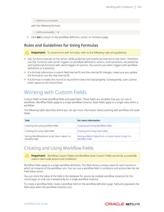 Working with Conditions 104
LENGTH(char){custrecord65}
with the following formula:
LENGTH({custrecord65}) > 10
5. Click Set to return to the workflow definition, action, or transition page.
Rules and Guidelines for Using Formulas
Important: To avoid errors with formulas, refer to the following rules and guidelines.
■ SQL functions execute on the server, while JavaScript and SuiteScript execute on the client. Therefore,
use SQL functions with server triggers on workflow definitions, actions, and transitions; use JavaScript
and SuiteScript functions with client triggers on actions. You cannot use client triggers with workflow
definitions or transitions.
■ If a formula references a custom field internal ID and the internal ID changes, make sure you update
the formula to use the new internal ID.
■ If a formula is invalid, the record or record form does not load properly. Consequently, users cannot
enter values on the record form.
Working with Custom Fields
Custom fields include workflow fields and state fields. These fields are variables that you can use in
workflows. Workflow fields apply to a single workflow instance. State fields apply to a single state within a
workflow.
The following table describes where you can get more information about working with workflow and state
fields:
Task For more information
Creating and using workflow fields Creating and Using Workflow Fields
Creating and using state fields Creating and Using State Fields
Storing Workflow Action script return value in a
workflow field
Storing a Return Value from a Custom Action Script in a
Workflow Field
Creating and Using Workflow Fields
Important: Workflow Custom Fields and Workflow State Custom Fields cannot be successfully
used in client-side actions and conditions.
Workflow fields apply to a single workflow definition. The field stores a unique value for each record on
which an instance of the workflow runs. You can use a workflow field in conditions and actions like the Set
Field Value action.
You can store the value of the field in the database for access by multiple workflow instances for the
record type, or only use it temporarily for a single workflow instance.
To create a workflow field, create a workflow field on the workflow definition page. NetSuite populates the
field value when the workflow instance runs.
SuiteFlow User Guide
 
