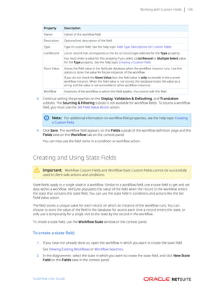Working with Custom Fields 106
Property Description
Owner Owner of the workflow field.
Description Optional text description of the field.
Type Type of custom field. See the help topic Field Type Descriptions for Custom Fields.
List/Record List or record that corresponds to the list or record type selected for the Type property.
You must enter a value for this property if you select a List/Record or Multiple Select value
for the Type property. See the help topic Creating a Custom Field.
Store Value Stores the field value in the NetSuite database when the workflow instance runs. Use this
option to store the value for future instances of the workflow.
If you do not check the Store Value box, the field value is only accessible in the current
workflow instance. When the field value is not stored, the database treats the value as a
string and the value is not accessible to other workflow instances.
Workflow Instances of the workflow to which this field applies. You cannot edit this field.
4. Continue setting the properties on the Display, Validation & Defaulting, and Translation
subtabs. The Sourcing & Filtering subtab is not available for workflow fields. To source a workflow
field, you must use the Set Field Value Action action.
Note: For additional information on workflow field properties, see the help topic Creating
a Custom Field.
5. Click Save. The workflow field appears on the Fields subtab of the workflow definition page and the
Fields view on the Workflow tab on the context panel.
You can now use the field name in a condition or workflow action.
Creating and Using State Fields
Important: Workflow Custom Fields and Workflow State Custom Fields cannot be successfully
used in client-side actions and conditions.
State fields apply to a single state in a workflow. Similar to a workflow field, use a state field to get and set
data within a workflow. NetSuite populates the value of the field when the record in the workflow enters
the state that contains the state field. You can use the state field in conditions and actions like the Set
Field Value action.
The field stores a unique value for each record on which an instance of the workflow runs. You can
choose to store the value of the field in the database for access each time a record enters the state, or
only use it temporarily for a single visit to the state by the record in the workflow.
To create a state field, use the Workflow State window or the context panel.
To create a state field:
1. If you have not already done so, open the workflow in which you want to create the state field.
See Viewing Existing Workflows or Workflow Searches.
2. In the diagrammer, select the state in which you want to create the state field, and click New State
Field on the Fields view in the context panel.
SuiteFlow User Guide
 
