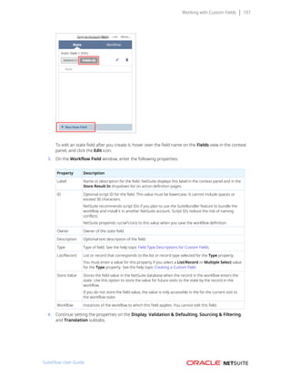 Working with Custom Fields 107
To edit an state field after you create it, hover over the field name on the Fields view in the context
panel, and click the Edit icon.
3. On the Workflow Field window, enter the following properties:
Property Description
Label Name or description for the field. NetSuite displays this label in the context panel and in the
Store Result In dropdown list on action definition pages.
ID Optional script ID for the field. This value must be lowercase. It cannot include spaces or
exceed 30 characters.
NetSuite recommends script IDs if you plan to use the SuiteBundler feature to bundle the
workflow and install it in another NetSuite account. Script IDs reduce the risk of naming
conflicts.
NetSuite prepends custwfstate to this value when you save the workflow definition.
Owner Owner of the state field.
Description Optional text description of the field.
Type Type of field. See the help topic Field Type Descriptions for Custom Fields.
List/Record List or record that corresponds to the list or record type selected for the Type property.
You must enter a value for this property if you select a List/Record or Multiple Select value
for the Type property. See the help topic Creating a Custom Field.
Store Value Stores the field value in the NetSuite database when the record in the workflow enters the
state. Use this option to store the value for future visits to the state by the record in the
workflow.
If you do not store the field value, the value is only accessible in the for the current visit to
the workflow state.
Workflow Instances of the workflow to which this field applies. You cannot edit this field.
4. Continue setting the properties on the Display, Validation & Defaulting, Sourcing & Filtering,
and Translation subtabs.
SuiteFlow User Guide
 