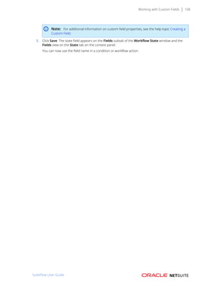 Working with Custom Fields 108
Note: For additional information on custom field properties, see the help topic Creating a
Custom Field.
5. Click Save. The state field appears on the Fields subtab of the Workflow State window and the
Fields view on the State tab on the context panel.
You can now use the field name in a condition or workflow action.
SuiteFlow User Guide
 