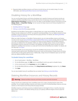 Workflow Instance and History Record Management 110
■ Regularly delete workflow instances and history records that you do not need to keep. For more
information, see Deleting Workflow Instances and History Records.
Disabling History for a Workflow
You can use the Keep Instance and History dropdown list to specify if instance and history records are
saved for workflows. Workflow history records take the form of execution and error log records. In the
Keep Instance and History dropdown list, you can select to save workflow instances and history records
Always, Never, or Only When Testing. You can access the Keep Instance and History dropdown list in
the following places:
■ Workflow Definition Page page
■ Editing a Locked Workflow popup window
By default, the Only When Testing option is selected when you create new workflows. Be aware that
history records created prior to 2018.1 are saved for existing workflows. You can delete records for these
workflows using the Instances and History Records popup window. For details, see Deleting Workflow
Instances and History Records.
When you select the Never or Only When Testing options, you can view workflow instance and history
records on the record's Active Workflows Subtab and Workflow History Subtab subtabs while the workflow
runs. After the workflow finishes or is canceled, the history records related to the workflow instance’s
execution are deleted from the database. When you select the Always option, history records related to
the workflow instance’s execution are saved in the database. Be aware that history records are never
deleted for workflows that transition to a state with the Do Not Exit Workflow box enabled. For details, see
the help topic Exit States.
One of the benefits of not saving history records for workflows that process many records can be
improved system performance. Workflows that process many records produce a large amount of history
records that can slow system performance. Additionally, a large amount of database space can be freed
when you delete workflow history records.
To disable history for a workflow:
1. Go to Customization > Workflow > Workflows.
2. On the Workflows page, click Edit next to a workflow for which you want to disable history.
3. In the context panel, on the Summary tab, click the Edit icon.
4. On the Workflow Definition window, in the Keep Instance and History dropdown list, click Never.
5. Click Save.
You can also disable history for workflows that are locked. See Editing a Locked Workflow.
Deleting Workflow Instances and History Records
Warning: Deleted workflow instances and history records cannot be recovered.
History records are created each time a workflow moves into a state, including the first state of the
workflow. You can delete workflow instances and history records for finished workflow instances and view
statistics on the Instances and History Records popup window.
Workflow instances and history records are deleted based on the length of time, in months, they have
been stored. 3 months is the default setting, but you can specify a different length of time to base the
deletion on.
SuiteFlow User Guide
 