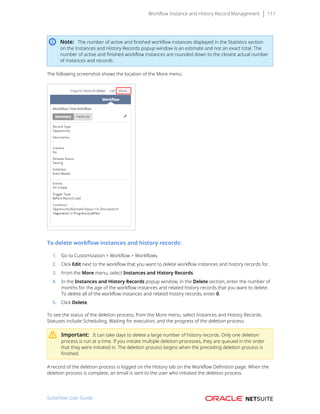 Workflow Instance and History Record Management 111
Note: The number of active and finished workflow instances displayed in the Statistics section
on the Instances and History Records popup window is an estimate and not an exact total. The
number of active and finished workflow instances are rounded down to the closest actual number
of instances and records.
The following screenshot shows the location of the More menu:
To delete workflow instances and history records:
1. Go to Customization > Workflow > Workflows.
2. Click Edit next to the workflow that you want to delete workflow instances and history records for.
3. From the More menu, select Instances and History Records.
4. In the Instances and History Records popup window, in the Delete section, enter the number of
months for the age of the workflow instances and related history records that you want to delete.
To delete all of the workflow instances and related history records, enter 0.
5. Click Delete.
To see the status of the deletion process, from the More menu, select Instances and History Records.
Statuses include Scheduling, Waiting for execution, and the progress of the deletion process.
Important: It can take days to delete a large number of history records. Only one deletion
process is run at a time. If you initiate multiple deletion processes, they are queued in the order
that they were initiated in. The deletion process begins when the preceding deletion process is
finished.
A record of the deletion process is logged on the History tab on the Workflow Definition page. When the
deletion process is complete, an email is sent to the user who initiated the deletion process.
SuiteFlow User Guide
 