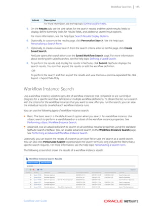 Workflow Searches 115
Subtab Description
For more information, see the help topic Summary Search Filters.
5. On the Results tab, set the sort values for the search results and the search results fields to
display, define summary types for results fields, and additional search result options.
For more information, see the help topic Search Results Display Options.
6. Optionally, to customize the results page, click Personalize Search. See the help topic
Personalizing a Search Form.
7. Optionally, to create a saved search from the search criteria entered on the page, click Create
Saved Search.
NetSuite opens the search criteria on the Saved Workflow Search page. For more information
about working with saved searches, see the help topic Defining a Saved Search.
8. To perform the results and display the results in NetSuite, click Submit. NetSuite displays the
search results. You can then export the results or edit the workflow definition.
-OR-
To perform the search and then export the results and view them as a comma-separated file, click
Export > Export Data Only.
Workflow Instance Search
Use a workflow instance search to get a list of workflow instances that completed or are currently in
progress for a specific workflow definition or multiple workflow definitions. To obtain the list, run a search
with the criteria for the workflow instances that you want to view. After you run the search, you can view
the individual records on which each workflow instance runs.
You can use the following types of workflow instance search:
■ Basic. The basic search is the default search option when you search for a workflow instance. Use
a basic search to perform a search based on a subset of the workflow instance properties. See
Performing a Basic Workflow Instance Search.
■ Advanced. Use an advanced search to search on all workflow instance properties using the standard
NetSuite search interface. You can enable advanced search on the Workflow Instance Search page.
See Performing an Advanced Workflow Instance Search.
Optionally, you can export the results of a search as an Excel file or save the search as a saved search.
You can also click Personalize Search to personalize the search form and only include the filters that a
specific search requires. For more information, see the help topic Personalizing a Search Form.
The following screenshot shows the results of a workflow instance search:
SuiteFlow User Guide
 