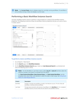 Workflow Searches 116
Note: The Current State column displays states for currently running workflows. If a workflow is
not currently running, it does not display a current state.
Performing a Basic Workflow Instance Search
Use basic workflow instance search to perform a search based on a subset of the workflow instance
properties. The following screenshot shows the workflow instance properties that you can use as criteria
in a basic search:
To perform a basic workflow instance search:
1. Go to Reports > New Search.
2. On the Search page, click Workflow Instance.
3. On the Workflow Instance Search page, make sure Use Advanced Search is unchecked and
enter the following search criteria.
Note: For the Workflow or Last State criteria, select any of or none of and then select the
names to include in the search or exclude from the search.
For Date Entered Workflow, Date Entered State, and Date Exited Workflow, use the
dropdown lists, Quick Filter, and calendar to select the date or date range. See Using Quick
Filters For Date Range Selection.
Criteria Description
Workflow Include or exclude any workflow currently in the NetSuite account. This list shows all
workflows, including inactive workflows.
Last State The last state entered for all instances of workflows in the Workflow list. For completed
workflow instances, this list shows the exit state for the workflow instance.
SuiteFlow User Guide
 