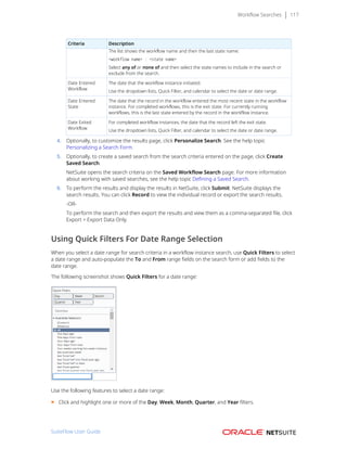 Workflow Searches 117
Criteria Description
The list shows the workflow name and then the last state name:
<workflow name> : <state name>
Select any of or none of and then select the state names to include in the search or
exclude from the search.
Date Entered
Workflow
The date that the workflow instance initiated.
Use the dropdown lists, Quick Filter, and calendar to select the date or date range.
Date Entered
State
The date that the record in the workflow entered the most recent state in the workflow
instance. For completed workflows, this is the exit state. For currently running
workflows, this is the last state entered by the record in the workflow instance.
Date Exited
Workflow
For completed workflow instances, the date that the record left the exit state.
Use the dropdown lists, Quick Filter, and calendar to select the date or date range.
4. Optionally, to customize the results page, click Personalize Search. See the help topic
Personalizing a Search Form.
5. Optionally, to create a saved search from the search criteria entered on the page, click Create
Saved Search.
NetSuite opens the search criteria on the Saved Workflow Search page. For more information
about working with saved searches, see the help topic Defining a Saved Search.
6. To perform the results and display the results in NetSuite, click Submit. NetSuite displays the
search results. You can click Record to view the individual record or export the search results.
-OR-
To perform the search and then export the results and view them as a comma-separated file, click
Export > Export Data Only.
Using Quick Filters For Date Range Selection
When you select a date range for search criteria in a workflow instance search, use Quick Filters to select
a date range and auto-populate the To and From range fields on the search form or add fields to the
date range.
The following screenshot shows Quick Filters for a date range:
Use the following features to select a date range:
■ Click and highlight one or more of the Day, Week, Month, Quarter, and Year filters.
SuiteFlow User Guide
 