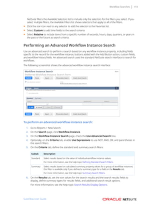 Workflow Searches 118
NetSuite filters the Available Selectors list to include only the selectors for the filters you select. If you
select multiple filters, the Available Filters list shows selectors that apply to all of the filters.
■ Click the star icon next to any selector to add the selector to the Favorites list.
■ Select Custom to add time fields to the search criteria.
■ Select Relative to include items from a specific number of seconds, hours, days, quarters, or years in
the past or the future as search criteria.
Performing an Advanced Workflow Instance Search
Use an advanced search to perform a search based on any workflow instance property, including fields
specific to the record for the workflow instance, buttons added with the Add Button action, custom fields,
and workflow history fields. An advanced search uses the standard NetSuite search interface to search for
workflows.
The following screenshot shows the advanced workflow instance search interface:
To perform an advanced workflow instance search:
1. Go to Reports > New Search.
2. On the Search page, click Workflow Instance.
3. On the Workflow Instance Search page, check the Use Advanced Search box.
4. Optionally, on the Criteria tab, enable Use Expressions to use NOT, AND, OR, and parentheses in
the search filters.
5. On the Criteria tab, define the standard and summary search filters:
Subtab Description
Standard Select results based on the value of individual workflow instance values.
For more information, see the help topic Defining Standard Search Filters.
Summary Select results based on calculated summary property values for a group of workflow instances;
this filter is available only if you defined a summary type for a field on the Results tab.
For more information, see the help topic Summary Search Filters.
6. On the Results tab, set the sort values for the search results and the search results fields to
display, define summary types for results fields, and additional search result options.
For more information, see the help topic Search Results Display Options.
SuiteFlow User Guide
 