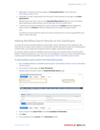 Workflow Searches 119
7. Optionally, to customize the results page, click Personalize Search. See the help topic
Personalizing a Search Form.
8. Optionally, to create a saved search from the search criteria entered on the page, click Create
Saved Search.
NetSuite opens the search criteria on the Saved Workflow Search page. For more information
about working with saved searches, see the help topic Defining a Saved Search.
9. To perform the results and display the results in NetSuite, click Submit. NetSuite displays the
search results. Click Record to view the individual record or export the search results.
-OR-
To perform the search and then export the results and view them as a comma-separated file, click
Export > Export Data Only.
Adding Workflow Search Results to the Dashboard
To access the results of workflow definition and workflow instance searches from the dashboard, add
shortcut links to custom search portlets or the Reminders portlet. Add search results to the dashboard for
common tasks, such as approvals of expense reports, budgets, and purchase requests.
For example, add the results of a workflow instance search that uses the Button filter to the Reminders
portlet to show all records that a user must act on for a workflow to continue. For more information about
creating a search with the Button filter, see Using the Button Filter in a Workflow Instance Search.
To add workflow search results to the Reminders portlet:
1. Run a workflow definition or workflow instance search. See Workflow Definition Search or Workflow
Instance Search.
2. On the search results page, click Save This Search.
NetSuite opens the search criteria in Saved Workflow Search page:
3. Enter a value for the Search Title and enable Available For Reminders.
4. Click Save.
5. On the dashboard, click Set Up on the Reminders portlet.
SuiteFlow User Guide
 