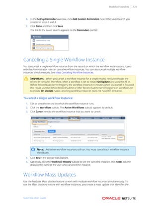 Workflow Searches 120
6. In the Set Up Reminders window, click Add Custom Reminders. Select the saved search you
created in steps 3 and 4.
7. Click Done and then click Save.
The link to the saved search appears on the Reminders portlet:
Canceling a Single Workflow Instance
You can cancel a single workflow instance from the record on which the workflow instance runs. Users
with the Administrator role can cancel workflow instances. You can also cancel multiple workflow
instances simultaneously. See Mass Canceling Workflow Instances.
Important: When you cancel a workflow instance for a single record, NetSuite reloads the
record in NetSuite. Therefore, when a workflow is set to initiate On Update and uses the All or
Before Record Load server triggers, the workflow instance re-initiates when you cancel it. To avoid
this result, use the Before Record Submit or After Record Submit server triggers on workflows set
to initiate On Update. Mass canceling workflow instances does not have this limitation.
To cancel a single workflow instance:
1. Edit or view the record on which the workflow instance runs.
2. Click the Workflow subtab. The Active Workflows subtab appears by default.
3. Click Cancel next to the workflow instance that you want to cancel.
Note: Any other workflow instances still run. You must cancel each workflow instance
individually.
4. Click Yes in the popup that appears.
5. Optionally, click the Workflow History subtab to see the canceled instance. The Notes column
displays the name of the user who canceled the instance.
Workflow Mass Updates
Use the NetSuite Mass Update feature to work with multiple workflow instances simultaneously. To
use the Mass Updates feature with workflow instances, you create a mass update that identifies the
SuiteFlow User Guide
 