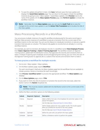Workflow Mass Updates 123
■ To save the update and perform it later, click Save. NetSuite saves the mass update and
displays the Saved Mass Updates page. You can return to this page to initiate the workflow
instances by going to Lists > Mass Update > Saved Mass Updates. Click Preview next to the
name of the update. On the Mass Update Preview page, click Perform Update to initiate the
workflow instances.
Note: Optionally, from the Mass Update page, you can use the Audit Trail tab to view the
changes to the current mass update or use the Action Title Translation tab to localize the title of
the mass update.
Mass Processing Records in a Workflow
You can process multiple instances of a specific workflow simultaneously for the same record type in
NetSuite. Mass process instances of a workflow to execute a transition from the current state of the
workflow instance to the next state. You can use this feature to reevaluate transitions or execute a specific
transition that executes on a button. This feature only applies to records that are already in a running
workflow instance.
For example, you want to transition all employee records in a workflow named New Employee Process
from State 2 Approve Training to State 3 Training Approved. The workflow contains an Approve
Training button, added with the Add Button action, that approves the records and transitions them to
State 3. Instead of opening each employee record and approving the training, you can mimic the click of
the Approve Training button to approve all or a subset of the records and transition them to State 3.
To mass process a workflow for multiple records:
1. Go to Lists > Mass Update > Mass Updates.
2. On the Mass Updates page, expand Workflow.
For each record type in NetSuite, the Mass Updates page lists the workflows that are available to
initiate, process, cancel, or transition for each record type.
3. Click Process <workflow name> to process the appropriate workflow. The Mass Update page
displays.
4. On the Mass Updates page, enter a Title.
5. If you want to mimic the click of a button to transition the record to the next state, select the
button name in the Button dropdown list.
Note: This must be a button added with the Add Button action to the current state of the
workflow instance.
6. Define the filters and other options on the following subtabs:
Subtab Required / Optional Description
Criteria Required Select a field or formula in the dropdown list and enter values in the
popup that appears.
See the help topic Advanced Search Criteria Filters.
Results Optional Define display options for mass update results. The results appear
when you preview the records for the mass update.
See the help topic Search Results Display Options.
Audience Optional Define the users who can perform the mass update.
Schedule Optional Define a schedule on which to perform the update.
SuiteFlow User Guide
 