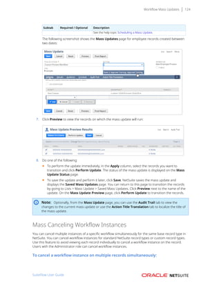 Workflow Mass Updates 124
Subtab Required / Optional Description
See the help topic Scheduling a Mass Update.
The following screenshot shows the Mass Updates page for employee records created between
two dates:
7. Click Preview to view the records on which the mass update will run:
8. Do one of the following:
■ To perform the update immediately, in the Apply column, select the records you want to
transition and click Perform Update. The status of the mass update is displayed on the Mass
Update Status page.
■ To save the update and perform it later, click Save. NetSuite saves the mass update and
displays the Saved Mass Updates page. You can return to this page to transition the records
by going to Lists > Mass Update > Saved Mass Updates. Click Preview next to the name of the
update. On the Mass Update Preview page, click Perform Update to transition the records.
Note: Optionally, from the Mass Update page, you can use the Audit Trail tab to view the
changes to the current mass update or use the Action Title Translation tab to localize the title of
the mass update.
Mass Canceling Workflow Instances
You can cancel multiple instances of a specific workflow simultaneously for the same base record type in
NetSuite. You can cancel workflow instances for standard NetSuite record types or custom record types.
Use this feature to avoid viewing each record individually to cancel a workflow instance on the record.
Users with the Administrator role can cancel workflow instances.
To cancel a workflow instance on multiple records simultaneously:
SuiteFlow User Guide
 