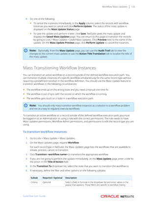 Workflow Mass Updates 126
6. Do one of the following:
■ To cancel the instances immediately, in the Apply column, select the records with workflow
instances you want to cancel and click Perform Update. The status of the mass update is
displayed on the Mass Update Status page.
■ To save the update and perform it later, click Save. NetSuite saves the mass update and
displays the Saved Mass Updates page. You can return to this page to transition the records
by going to Lists > Mass Update > Saved Mass Updates. Click Preview next to the name of the
update. On the Mass Update Preview page, click Perform Update to cancel the instances.
Note: Optionally, from the Mass Update page, you can use the Audit Trail tab to view the
changes to the current mass update or use the Action Title Translation tab to localize the title of
the mass update.
Mass Transitioning Workflow Instances
You can transition an active workflow on a record outside of the defined workflow execution path. You
can transition multiple instances of a specific workflow simultaneously for the same record type without
requiring a predefined transition in the workflow definition. You should use the Mass Update feature to
transition workflows in the following circumstances:
■ The workflow ends up on the wrong state and you need a manual one-time fix.
■ The workflow is out of sync with the record on which the workflow is running.
■ The workflow gets stuck on a state in a workflow execution path.
Note: You should only mass transition workflow instances as a solution to a workflow problem
and not as a way to regularly execute workflows.
To transition an active workflow on a record outside of the defined workflow execution path, you must
be logged in as an Administrator or using a role with the correct permissions. The role needs to have
Mass Updates permissions, Workflow Admin permissions, and permissions to edit the record type you are
using.
To transition workflow instances:
1. Go to Lists > Mass Update > Mass Updates.
2. On the Mass Updates page, expand Workflow.
For each record type in NetSuite, the Mass Updates page lists the workflows that are available to
initiate, process, cancel, or transition.
3. Click Transition <workflow name> to transition the appropriate workflow.
4. If you are not going to perform the update immediately, on the Mass Update page, enter a title for
the action in the Title of Action field.
5. In the Transition To dropdown list, select the state that you want to transition the workflow to.
6. If necessary, define the filter and other options on the following subtabs:
Subtab Required / Optional Description
Criteria Optional Select a field or formula in the dropdown list and enter values in the
popup that appears. These filters are specific to workflow history.
SuiteFlow User Guide
 
