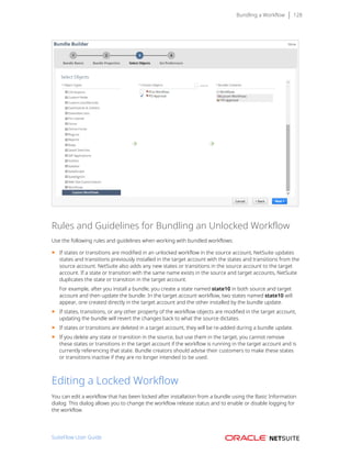 Bundling a Workflow 128
Rules and Guidelines for Bundling an Unlocked Workflow
Use the following rules and guidelines when working with bundled workflows:
■ If states or transitions are modified in an unlocked workflow in the source account, NetSuite updates
states and transitions previously installed in the target account with the states and transitions from the
source account. NetSuite also adds any new states or transitions in the source account to the target
account. If a state or transition with the same name exists in the source and target accounts, NetSuite
duplicates the state or transition in the target account.
For example, after you install a bundle, you create a state named state10 in both source and target
account and then update the bundle. In the target account workflow, two states named state10 will
appear, one created directly in the target account and the other installed by the bundle update.
■ If states, transitions, or any other property of the workflow objects are modified in the target account,
updating the bundle will revert the changes back to what the source dictates.
■ If states or transitions are deleted in a target account, they will be re-added during a bundle update.
■ If you delete any state or transition in the source, but use them in the target, you cannot remove
these states or transitions in the target account if the workflow is running in the target account and is
currently referencing that state. Bundle creators should advise their customers to make these states
or transitions inactive if they are no longer intended to be used.
Editing a Locked Workflow
You can edit a workflow that has been locked after installation from a bundle using the Basic Information
dialog. This dialog allows you to change the workflow release status and to enable or disable logging for
the workflow.
SuiteFlow User Guide
 