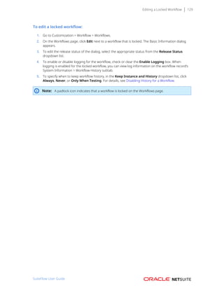 Editing a Locked Workflow 129
To edit a locked workflow:
1. Go to Customization > Workflow > Workflows.
2. On the Workflows page, click Edit next to a workflow that is locked. The Basic Information dialog
appears.
3. To edit the release status of the dialog, select the appropriate status from the Release Status
dropdown list.
4. To enable or disable logging for the workflow, check or clear the Enable Logging box. When
logging is enabled for the locked workflow, you can view log information on the workflow record’s
System Information > Workflow History subtab.
5. To specify when to keep workflow history, in the Keep Instance and History dropdown list, click
Always, Never, or Only When Testing. For details, see Disabling History for a Workflow.
Note: A padlock icon indicates that a workflow is locked on the Workflows page.
SuiteFlow User Guide
 