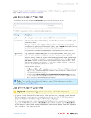 Workflow Actions Overview 134
You can also use a button to initiate mass processing on workflow instances for a specific base record
type. See Mass Processing Records in a Workflow.
Add Button Action Properties
The following screenshot shows the Parameters section for the Add Button action:
The following table describes the Add Button action properties:
Property Description
Label Text that appears for the button on the record form. You must set this option.
Save record first Indicates whether the record should always be saved before the action is executed. This option
is disabled by default.
When you enable this option and then edit the record, the button for the action is added as a
sub-option of the Save button on the record form, with a label of Save & <Action Label>. NetSuite
saves the record before the action associated with the button executes.
If you view the record, the button always appears as a separate button on the record form.
Check condition
before execution
Indicates whether the workflow evaluates the condition associated with an Add Button action
before the action associated with the button executes. This option is enabled by default.
When this option is enabled, the workflow evaluates the conditions and verifies that the record
exists in the saved search results before executing the Add Button action. If the Save record
first option is enabled, the workflow uses any changed property for the record after a record
is saved, when it evaluates the conditions. If the conditions evaluate to false, or if it cannot be
evaluated, the workflow does not execute the action.
Use the following guidelines:
■ The Check condition before execution property has no effect on an Add Button action that
does not have a condition or saved search defined. In this case, the check evaluates to true
and the workflow executes the action.
■ In cases where the Save record first and Check condition before execution properties
are both enabled, when the Save & <Action Label> button is clicked, the workflow saves the
record and then the workflow evaluates the condition.
Note: For more information about adding actions to a workflow, including common action
properties, see Creating an Action.
Add Button Action Guidelines
Important: Use the following guidelines when working with the Add Button action.
■ If you use the Add Button action to add buttons to the record form in a workflow and you want the
buttons to appear every time a user accesses the record, make sure that the Add Button actions
trigger on the Before Record Load trigger, and not on the Entry trigger.
■ If a button should appear in multiple states, add the Add Button action to each state. For example,
if you add the Add Button action for a Close Order button in State 1, add or copy the Close Order
button action to State 2, and all other states where the button should appear. The button appears in
each state when a user loads the record.
SuiteFlow User Guide
 