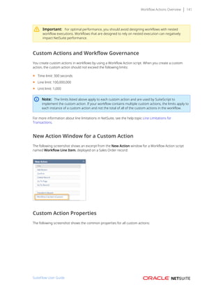 Workflow Actions Overview 141
Important: For optimal performance, you should avoid designing workflows with nested
workflow executions. Workflows that are designed to rely on nested execution can negatively
impact NetSuite performance.
Custom Actions and Workflow Governance
You create custom actions in workflows by using a Workflow Action script. When you create a custom
action, the custom action should not exceed the following limits:
■ Time limit: 300 seconds
■ Line limit: 100,000,000
■ Unit limit: 1,000
Note: The limits listed above apply to each custom action and are used by SuiteScript to
implement the custom action. If your workflow contains multiple custom actions, the limits apply to
each instance of a custom action and not the total of all of the custom actions in the workflow.
For more information about line limitations in NetSuite, see the help topic Line Limitations for
Transactions.
New Action Window for a Custom Action
The following screenshot shows an excerpt from the New Action window for a Workflow Action script
named Workflow Line Item, deployed on a Sales Order record:
Custom Action Properties
The following screenshot shows the common properties for all custom actions:
SuiteFlow User Guide
 