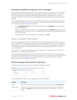Workflow Actions Overview 148
Entering translated strings for error messages
Every company has a default language that is set by an Administrator or a user with the Set Up Company
permission. The default company language can only be changed by an Administrator or a user with the
Set Up Company permission. However, if the Multi-Language feature is enabled in your account, you
can enter translations for button labels on the Workflow Action page regardless of the default company
language.
You can add languages to your account on the General Preferences page. Any languages that you add to
your account will be added to the translation table on the Workflow Action page. For more information,
see the help topic Configuring Multiple Languages.
1. On the Workflow Action page, enter the translated label in the Translation column, next to the
appropriate language.
2. If you do not want to enter a translation for a language, leave the Translation column next to the
language empty. If you do not enter a translated label, the default company language will be used
for the button label.
3. When you are done entering translated error messages, click Save.
Send Campaign Email Action
Use the Send Campaign Email action to send an email as part of a marketing initiative. This action can be
used in a workflow for any record type, although it is commonly used with Customer, Lead, or Prospect
record types. You can use the Send Email Campaign action in a lead nurturing workflow to manage leads
in a marketing campaign. For a sample workflow that uses a Send Campaign Email action, see Lead
Nurturing Workflow.
Use this action in conjunction with the Marketing Automation feature. Enable the feature on the CRM
subtab at Setup > Company > Enable Features.
To use the Send Campaign Email action, you specify the recipient of the email and the campaign event,
and an optional workflow field to track the customer responses to the campaign event. Use the Subscribe
To Record action to track responses to the campaign event. For more information about campaign
events, see the help topic Managing Campaigns.
Send Campaign Email Action Properties
The following screenshot shows the Send Campaign Email Action properties:
The following table describes the Send Campaign Email action properties:
Property Description
Record Record that contains the recipient to use with the campaign event. Default is Current Record.
Recipient Field Recipient of the campaign email. NetSuite uses the email address of the entity in this field. For
example, for Customer, NetSuite emails the campaign event to the customer on the current
record.
SuiteFlow User Guide
 