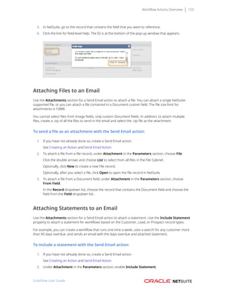 Workflow Actions Overview 153
3. In NetSuite, go to the record that contains the field that you want to reference.
4. Click the link for field-level help. The ID is at the bottom of the pop-up window that appears.
Attaching Files to an Email
Use the Attachments section for a Send Email action to attach a file. You can attach a single NetSuite-
supported file, or you can attach a file contained in a Document custom field. The file size limit for
attachments is 10MB.
You cannot select files from Image fields, only custom Document fields. In addition, to attach multiple
files, create a .zip of all the files to send in the email and select the .zip file as the attachment.
To send a file as an attachment with the Send Email action:
1. If you have not already done so, create a Send Email action.
See Creating an Action and Send Email Action.
2. To attach a file from a file record, under Attachment in the Parameters section, choose File.
Click the double arrows and choose List to select from all files in the File Cabinet.
Optionally, click New to create a new File record.
Optionally, after you select a file, click Open to open the file record in NetSuite.
3. To attach a file from a Document field, under Attachment in the Parameters section, choose
From Field.
In the Record dropdown list, choose the record that contains the Document field and choose the
field from the Field dropdown list.
Attaching Statements to an Email
Use the Attachments section for a Send Email action to attach a statement. Use the Include Statement
property to attach a statement for workflows based on the Customer, Lead, or Prospect record types.
For example, you can create a workflow that runs one time a week, uses a search for any customer more
than 90 days overdue, and sends an email with the days overdue and attached statement.
To include a statement with the Send Email action:
1. If you have not already done so, create a Send Email action.
See Creating an Action and Send Email Action.
2. Under Attachment in the Parameters section, enable Include Statement.
SuiteFlow User Guide
 