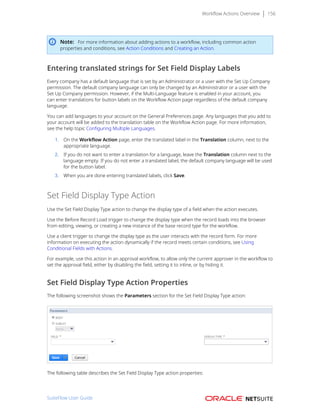 Workflow Actions Overview 156
Note: For more information about adding actions to a workflow, including common action
properties and conditions, see Action Conditions and Creating an Action.
Entering translated strings for Set Field Display Labels
Every company has a default language that is set by an Administrator or a user with the Set Up Company
permission. The default company language can only be changed by an Administrator or a user with the
Set Up Company permission. However, if the Multi-Language feature is enabled in your account, you
can enter translations for button labels on the Workflow Action page regardless of the default company
language.
You can add languages to your account on the General Preferences page. Any languages that you add to
your account will be added to the translation table on the Workflow Action page. For more information,
see the help topic Configuring Multiple Languages.
1. On the Workflow Action page, enter the translated label in the Translation column, next to the
appropriate language.
2. If you do not want to enter a translation for a language, leave the Translation column next to the
language empty. If you do not enter a translated label, the default company language will be used
for the button label.
3. When you are done entering translated labels, click Save.
Set Field Display Type Action
Use the Set Field Display Type action to change the display type of a field when the action executes.
Use the Before Record Load trigger to change the display type when the record loads into the browser
from editing, viewing, or creating a new instance of the base record type for the workflow.
Use a client trigger to change the display type as the user interacts with the record form. For more
information on executing the action dynamically if the record meets certain conditions, see Using
Conditional Fields with Actions.
For example, use this action in an approval workflow, to allow only the current approver in the workflow to
set the approval field, either by disabling the field, setting it to inline, or by hiding it.
Set Field Display Type Action Properties
The following screenshot shows the Parameters section for the Set Field Display Type action:
The following table describes the Set Field Display Type action properties:
SuiteFlow User Guide
 