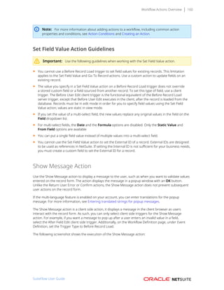 Workflow Actions Overview 160
Note: For more information about adding actions to a workflow, including common action
properties and conditions, see Action Conditions and Creating an Action.
Set Field Value Action Guidelines
Important: Use the following guidelines when working with the Set Field Value action.
■ You cannot use a Before Record Load trigger to set field values for existing records. This limitation
applies to the Set Field Value and Go To Record actions. Use a custom action to update fields on an
existing record.
■ The value you specify in a Set Field Value action on a Before Record Load trigger does not override
a stored custom field or a field sourced from another record. To set this type of field, use a client
trigger. The Before User Edit client trigger is the functional equivalent of the Before Record Load
server trigger, except that Before User Edit executes in the client, after the record is loaded from the
database. Records must be in edit mode in order for you to specify field values using the Set Field
Value action; values are static in view mode.
■ If you set the value of a multi-select field, the new values replace any original values in the field on the
Field dropdown list.
■ For multi-select fields, the Date and the Formula options are disabled. Only the Static Value and
From Field options are available
■ You can put a single field value instead of multiple values into a multi-select field.
■ You cannot use the Set Field Value action to set the External ID of a record. External IDs are designed
to be used as references in NetSuite. If setting the Internal ID is not sufficient for your business needs,
you must create a custom field to set the External ID for a record.
Show Message Action
Use the Show Message action to display a message to the user, such as when you want to validate values
entered on the record form. The action displays the message in a popup window with an OK button.
Unlike the Return User Error or Confirm actions, the Show Message action does not prevent subsequent
user actions on the record form.
If the multi-language feature is enabled on your account, you can enter translations for the popup
message. For more information, see Entering translated strings for popup messages.
The Show Message action is a client side action, it displays a message in the client browser as users
interact with the record form. As such, you can only select client side triggers for the Show Message
action. For example, if you want a message to pop up after a user enters an invalid value in a field,
select the After Field Edit client side trigger. Additionally, on the Workflow Definition page, under Event
Definition, set the Trigger Type to Before Record Load.
The following screenshot shows the execution of the Show Message action:
SuiteFlow User Guide
 