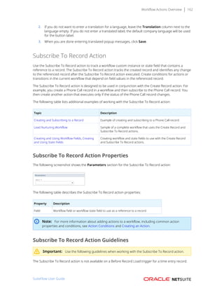 Workflow Actions Overview 162
2. If you do not want to enter a translation for a language, leave the Translation column next to the
language empty. If you do not enter a translated label, the default company language will be used
for the button label.
3. When you are done entering translated popup messages, click Save.
Subscribe To Record Action
Use the Subscribe To Record action to track a workflow custom instance or state field that contains a
reference to a record. The Subscribe To Record action tracks the created record and identifies any change
to the referenced record after the Subscribe To Record action executed. Create conditions for actions or
transitions in the current workflow that depend on field values in the referenced record.
The Subscribe To Record action is designed to be used in conjunction with the Create Record action. For
example, you create a Phone Call record in a workflow and then subscribe to the Phone Call record. You
then create another action that executes only if the status of the Phone Call record changes.
The following table lists additional examples of working with the Subscribe To Record action:
Topic Description
Creating and Subscribing to a Record Example of creating and subscribing to a Phone Call record.
Lead Nurturing Workflow Sample of a complete workflow that uses the Create Record and
Subscribe To Record actions.
Creating and Using Workflow Fields, Creating
and Using State Fields
Creating workflow and state fields to use with the Create Record
and Subscribe To Record actions.
Subscribe To Record Action Properties
The following screenshot shows the Parameters section for the Subscribe To Record action:
The following table describes the Subscribe To Record action properties:
Property Description
Field Workflow field or workflow state field to use as a reference to a record.
Note: For more information about adding actions to a workflow, including common action
properties and conditions, see Action Conditions and Creating an Action.
Subscribe To Record Action Guidelines
Important: Use the following guidelines when working with the Subscribe To Record action.
The Subscribe To Record action is not available on a Before Record Load trigger for a time entry record.
SuiteFlow User Guide
 