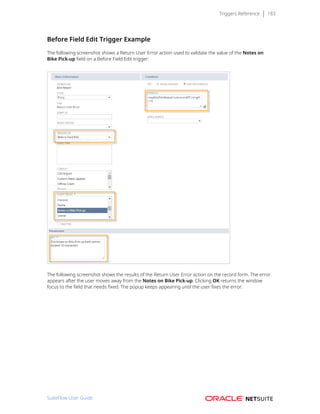 Triggers Reference 183
Before Field Edit Trigger Example
The following screenshot shows a Return User Error action used to validate the value of the Notes on
Bike Pick-up field on a Before Field Edit trigger:
The following screenshot shows the results of the Return User Error action on the record form. The error
appears after the user moves away from the Notes on Bike Pick-up. Clicking OK returns the window
focus to the field that needs fixed. The popup keeps appearing until the user fixes the error.
SuiteFlow User Guide
 